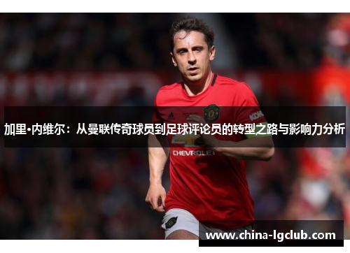 加里·内维尔：从曼联传奇球员到足球评论员的转型之路与影响力分析