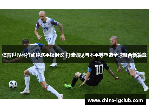 体育世界杯推动种族平权倡议 打破偏见与不平等塑造全球融合新篇章