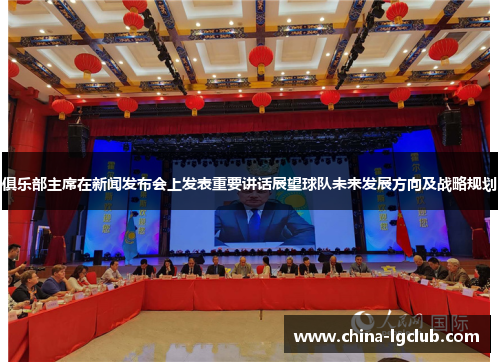 俱乐部主席在新闻发布会上发表重要讲话展望球队未来发展方向及战略规划