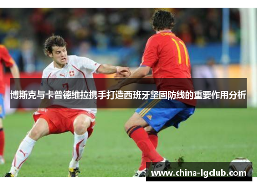 博斯克与卡普德维拉携手打造西班牙坚固防线的重要作用分析