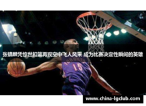 张镇麟凭惊世扣篮再现空中飞人风采 成为比赛决定性瞬间的英雄
