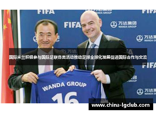 国际米兰积极参与国际足联各类活动推动足球全球化发展促进国际合作与交流