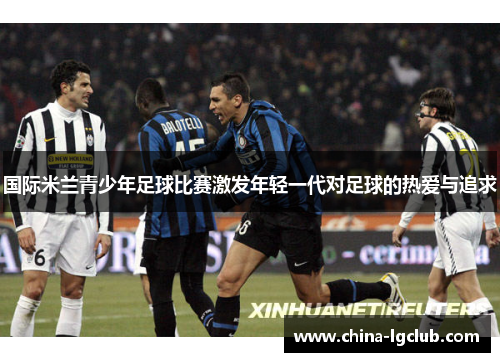 国际米兰青少年足球比赛激发年轻一代对足球的热爱与追求