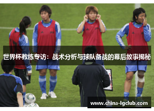 世界杯教练专访：战术分析与球队备战的幕后故事揭秘