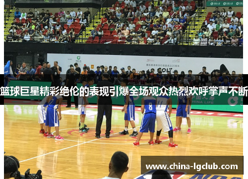 篮球巨星精彩绝伦的表现引爆全场观众热烈欢呼掌声不断