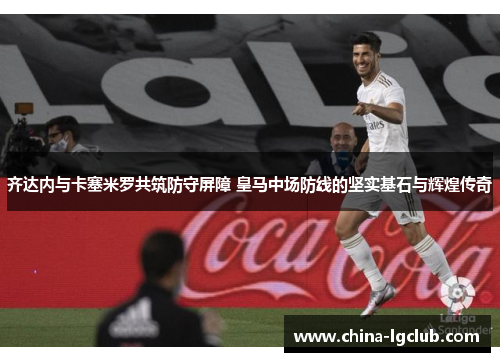 齐达内与卡塞米罗共筑防守屏障 皇马中场防线的坚实基石与辉煌传奇