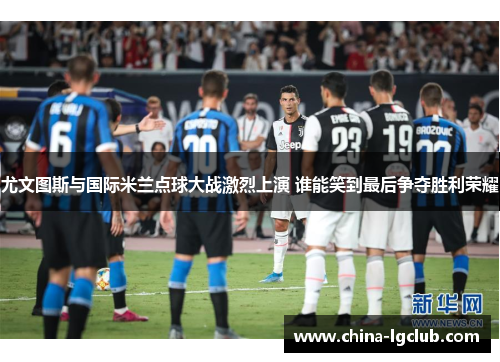 尤文图斯与国际米兰点球大战激烈上演 谁能笑到最后争夺胜利荣耀