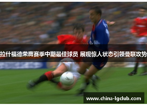 拉什福德荣膺赛季中期最佳球员 展现惊人状态引领曼联攻势