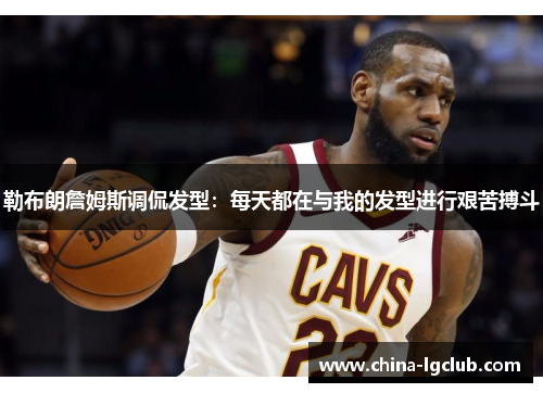 勒布朗詹姆斯调侃发型：每天都在与我的发型进行艰苦搏斗