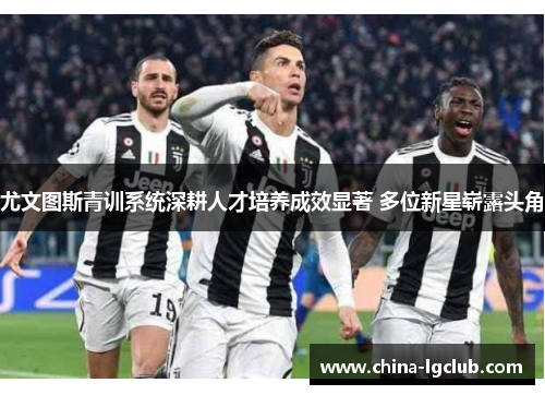 尤文图斯青训系统深耕人才培养成效显著 多位新星崭露头角