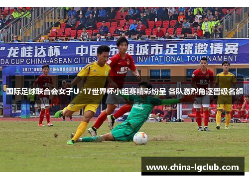 国际足球联合会女子U-17世界杯小组赛精彩纷呈 各队激烈角逐晋级名额