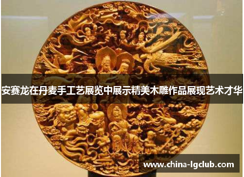 安赛龙在丹麦手工艺展览中展示精美木雕作品展现艺术才华