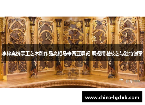 李梓嘉携手工艺木雕作品亮相马来西亚展览 展现精湛技艺与独特创意
