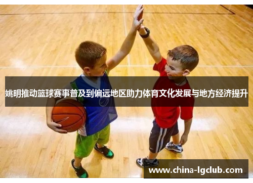 姚明推动篮球赛事普及到偏远地区助力体育文化发展与地方经济提升