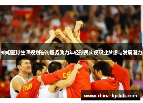 姚明篮球生涯规划咨询服务助力年轻球员实现职业梦想与发展潜力