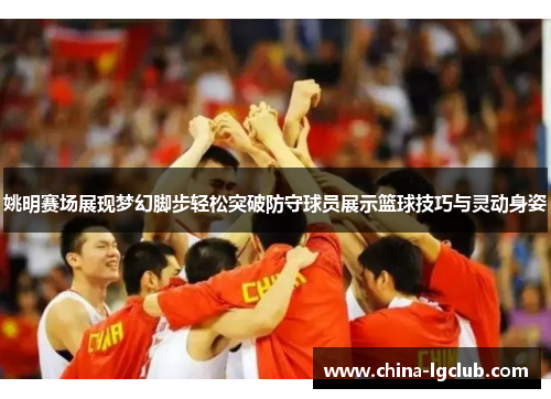 姚明赛场展现梦幻脚步轻松突破防守球员展示篮球技巧与灵动身姿