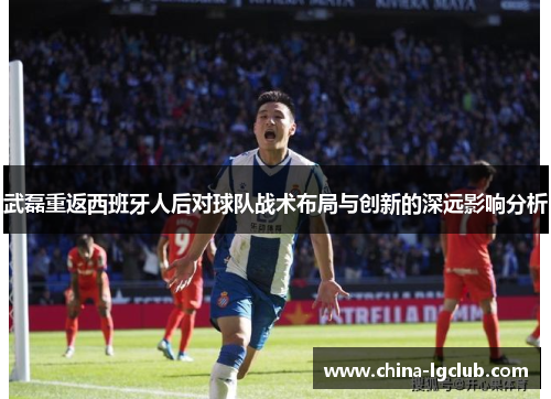 武磊重返西班牙人后对球队战术布局与创新的深远影响分析