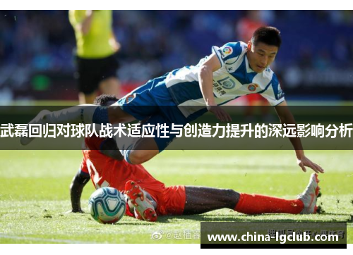 武磊回归对球队战术适应性与创造力提升的深远影响分析