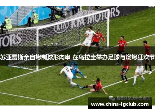 苏亚雷斯亲自烤制球形肉串 在乌拉圭举办足球与烧烤狂欢节