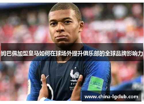 姆巴佩加盟皇马如何在球场外提升俱乐部的全球品牌影响力