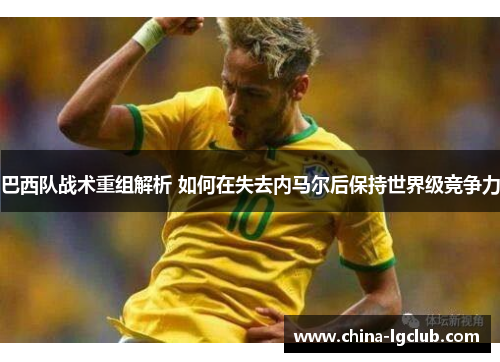 巴西队战术重组解析 如何在失去内马尔后保持世界级竞争力