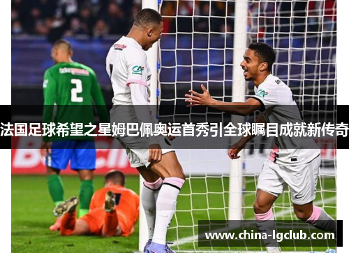 法国足球希望之星姆巴佩奥运首秀引全球瞩目成就新传奇