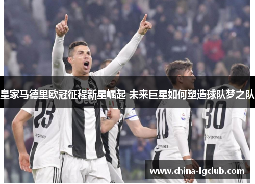 皇家马德里欧冠征程新星崛起 未来巨星如何塑造球队梦之队