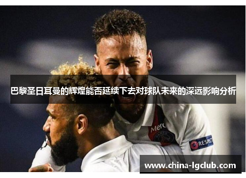 巴黎圣日耳曼的辉煌能否延续下去对球队未来的深远影响分析