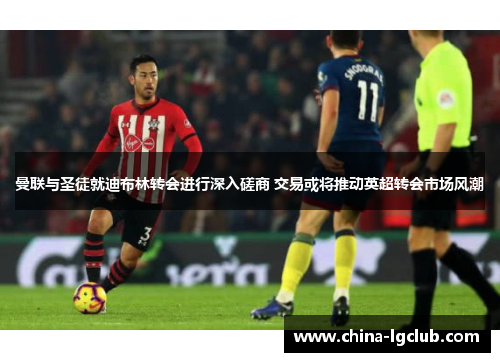 曼联与圣徒就迪布林转会进行深入磋商 交易或将推动英超转会市场风潮