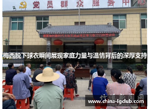 梅西脱下球衣瞬间展现家庭力量与温情背后的深厚支持