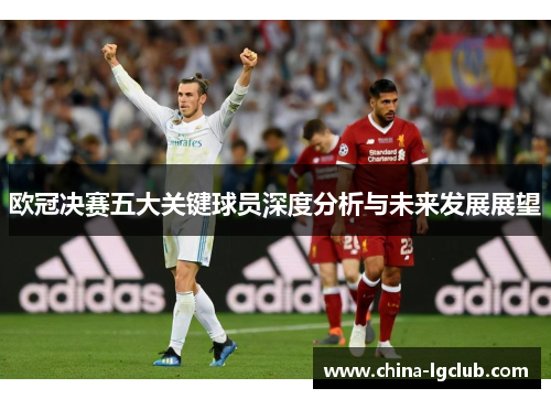 欧冠决赛五大关键球员深度分析与未来发展展望