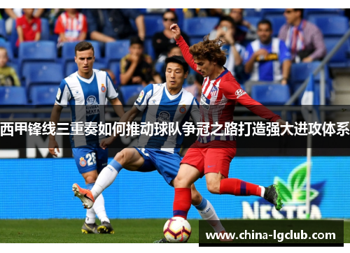 西甲锋线三重奏如何推动球队争冠之路打造强大进攻体系