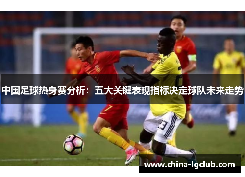中国足球热身赛分析：五大关键表现指标决定球队未来走势