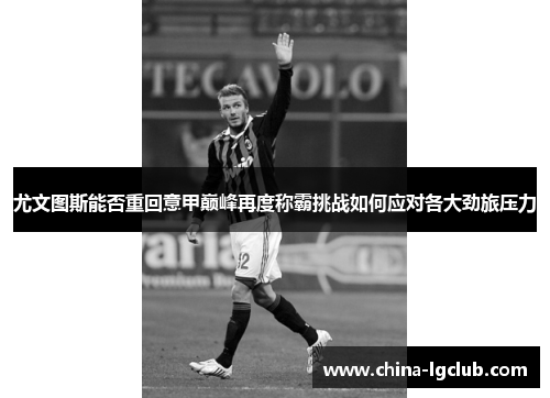 尤文图斯能否重回意甲巅峰再度称霸挑战如何应对各大劲旅压力