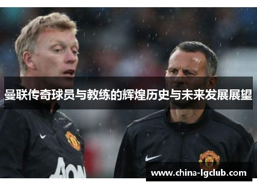 曼联传奇球员与教练的辉煌历史与未来发展展望