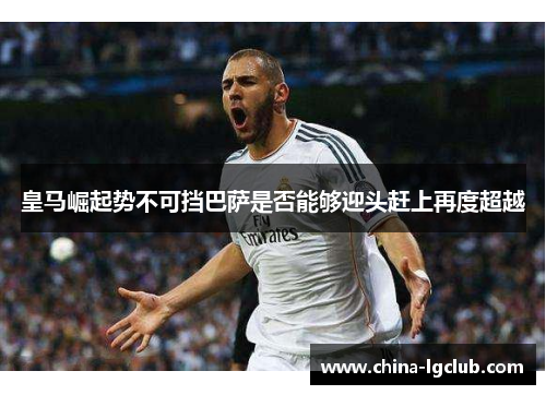 皇马崛起势不可挡巴萨是否能够迎头赶上再度超越