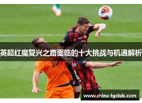 英超红魔复兴之路面临的十大挑战与机遇解析