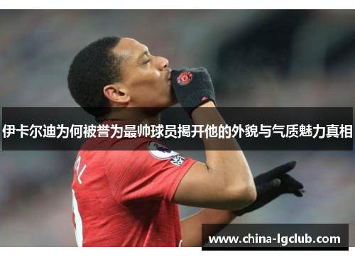 伊卡尔迪为何被誉为最帅球员揭开他的外貌与气质魅力真相