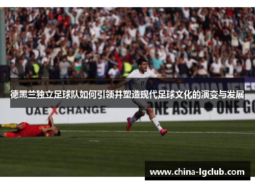 德黑兰独立足球队如何引领并塑造现代足球文化的演变与发展