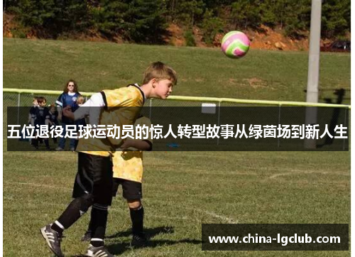 五位退役足球运动员的惊人转型故事从绿茵场到新人生