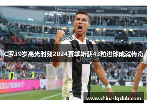 C罗39岁高光时刻2024赛季斩获43粒进球成就传奇