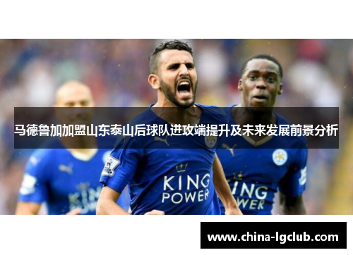 马德鲁加加盟山东泰山后球队进攻端提升及未来发展前景分析