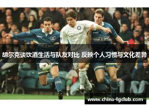 胡尔克谈饮酒生活与队友对比 反映个人习惯与文化差异