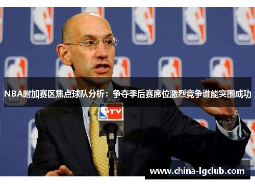 NBA附加赛区焦点球队分析：争夺季后赛席位激烈竞争谁能突围成功