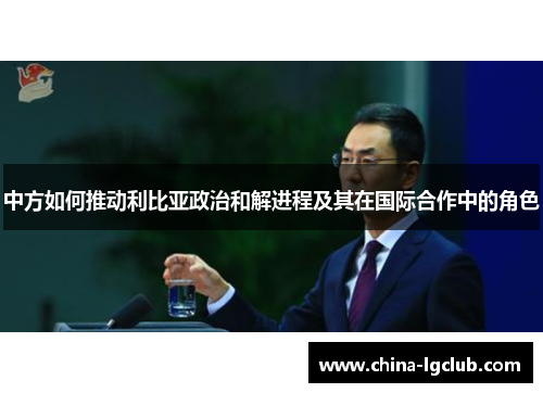 中方如何推动利比亚政治和解进程及其在国际合作中的角色
