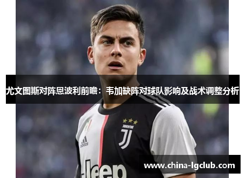 尤文图斯对阵恩波利前瞻：韦加缺阵对球队影响及战术调整分析