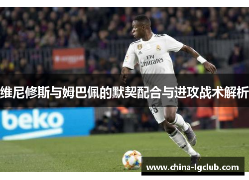 维尼修斯与姆巴佩的默契配合与进攻战术解析