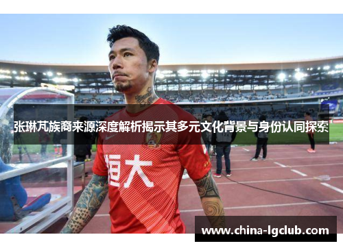 张琳芃族裔来源深度解析揭示其多元文化背景与身份认同探索