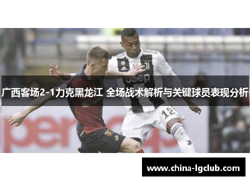 广西客场2-1力克黑龙江 全场战术解析与关键球员表现分析