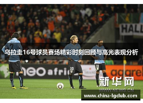 乌拉圭16号球员赛场精彩时刻回顾与高光表现分析